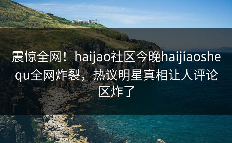 震惊全网!haijao社区今晚haijiaoshequ全网炸裂,热议明星真相让人评论区炸了