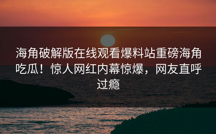 海角破解版在线观看爆料站重磅海角吃瓜！惊人网红内幕惊爆，网友直呼过瘾
