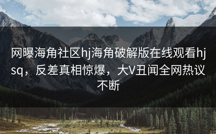 网曝海角社区hj海角破解版在线观看hjsq，反差真相惊爆，大V丑闻全网热议不断