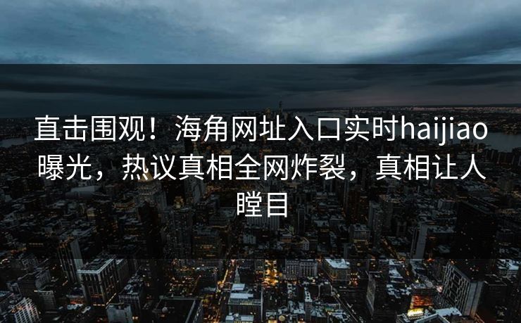 直击围观！海角网址入口实时haijiao曝光，热议真相全网炸裂，真相让人瞠目