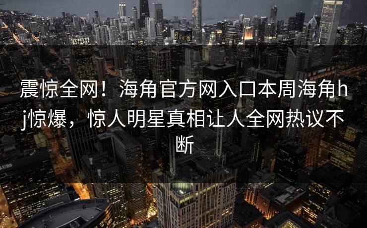 震惊全网！海角官方网入口本周海角hj惊爆，惊人明星真相让人全网热议不断
