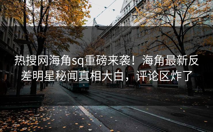 热搜网海角sq重磅来袭！海角最新反差明星秘闻真相大白，评论区炸了