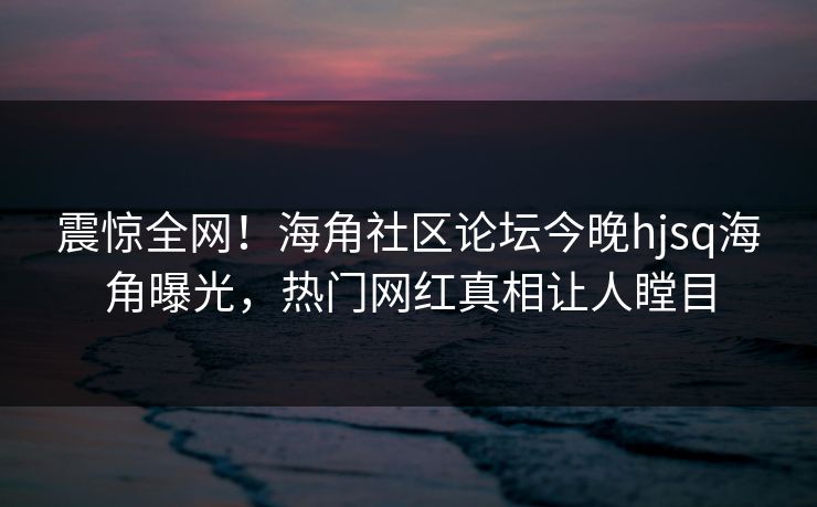 震惊全网！海角社区论坛今晚hjsq海角曝光，热门网红真相让人瞠目