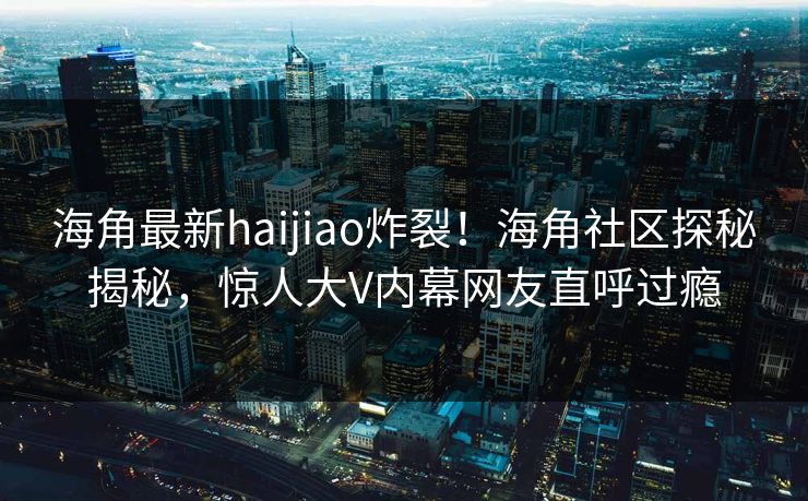 海角最新haijiao炸裂！海角社区探秘揭秘，惊人大V内幕网友直呼过瘾