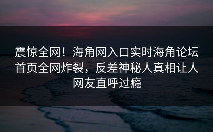 震惊全网！海角网入口实时海角论坛首页全网炸裂，反差神秘人真相让人网友直呼过瘾