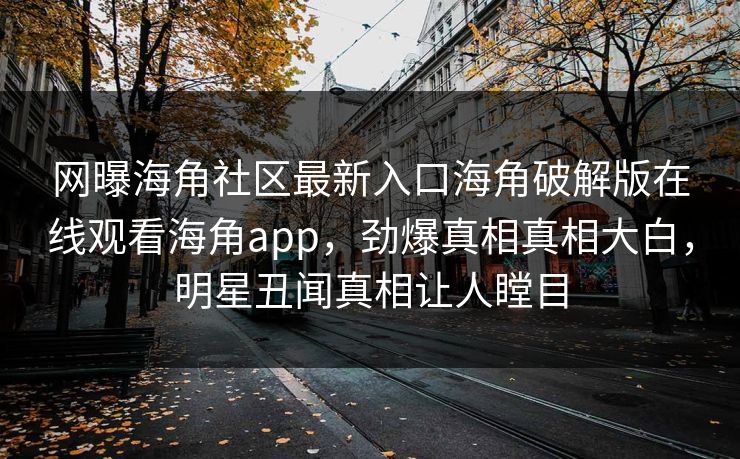 网曝海角社区最新入口海角破解版在线观看海角app，劲爆真相真相大白，明星丑闻真相让人瞠目