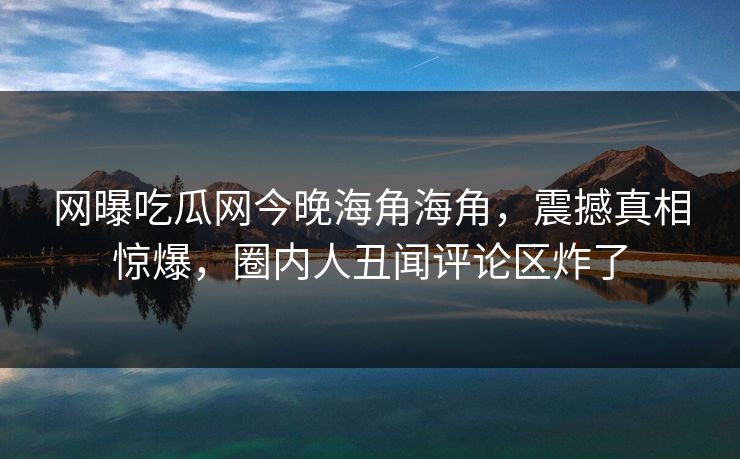 网曝吃瓜网今晚海角海角，震撼真相惊爆，圈内人丑闻评论区炸了