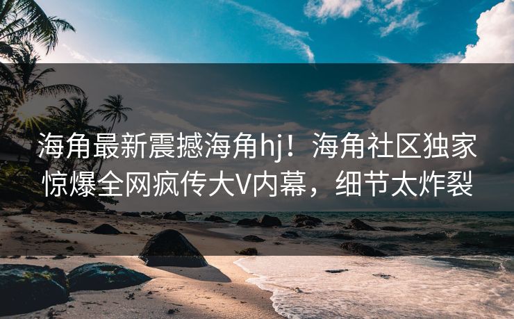 海角最新震撼海角hj！海角社区独家惊爆全网疯传大V内幕，细节太炸裂