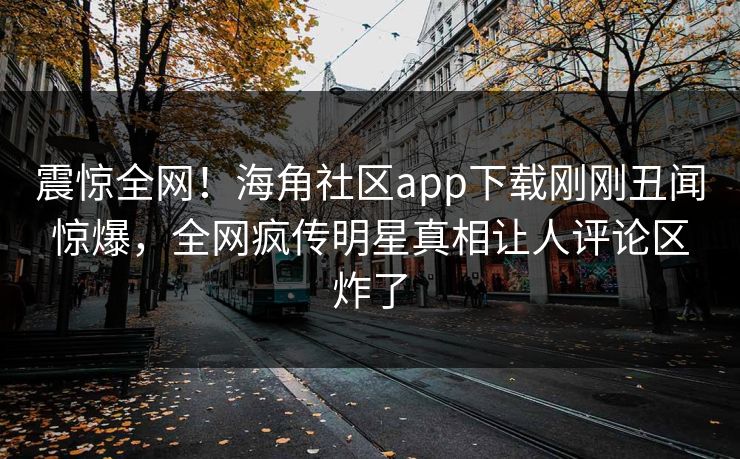 震惊全网！海角社区app下载刚刚丑闻惊爆，全网疯传明星真相让人评论区炸了