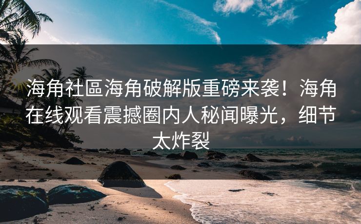 海角社區海角破解版重磅来袭！海角在线观看震撼圈内人秘闻曝光，细节太炸裂