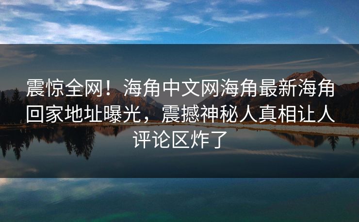 震惊全网！海角中文网海角最新海角回家地址曝光，震撼神秘人真相让人评论区炸了