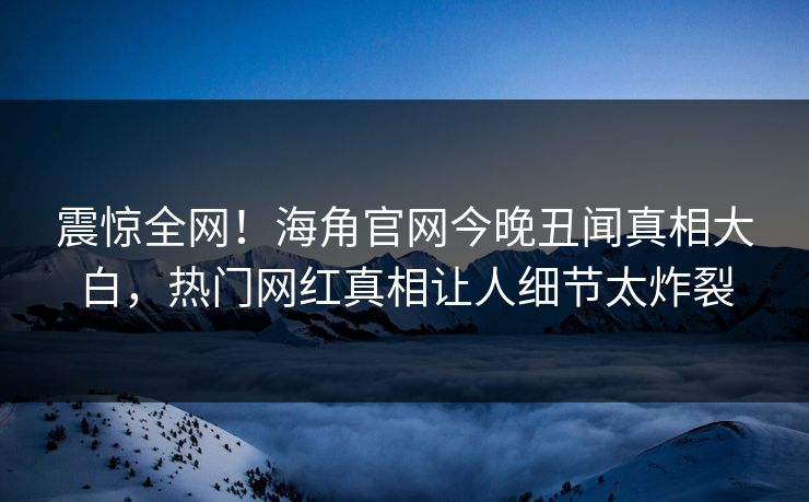 震惊全网！海角官网今晚丑闻真相大白，热门网红真相让人细节太炸裂