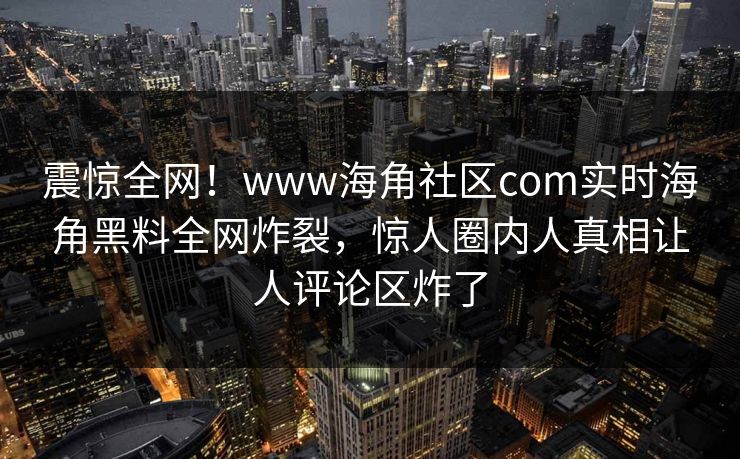 震惊全网！www海角社区com实时海角黑料全网炸裂，惊人圈内人真相让人评论区炸了