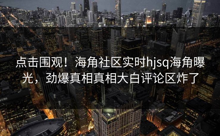 点击围观！海角社区实时hjsq海角曝光，劲爆真相真相大白评论区炸了
