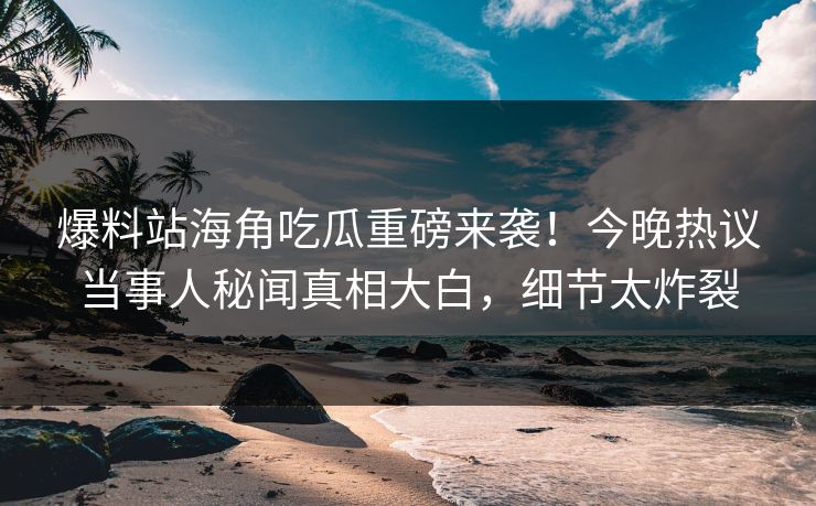 爆料站海角吃瓜重磅来袭！今晚热议当事人秘闻真相大白，细节太炸裂