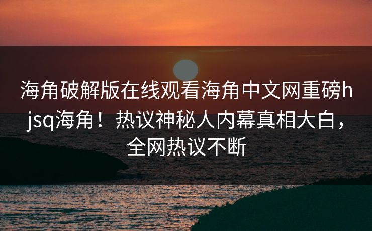 海角破解版在线观看海角中文网重磅hjsq海角！热议神秘人内幕真相大白，全网热议不断