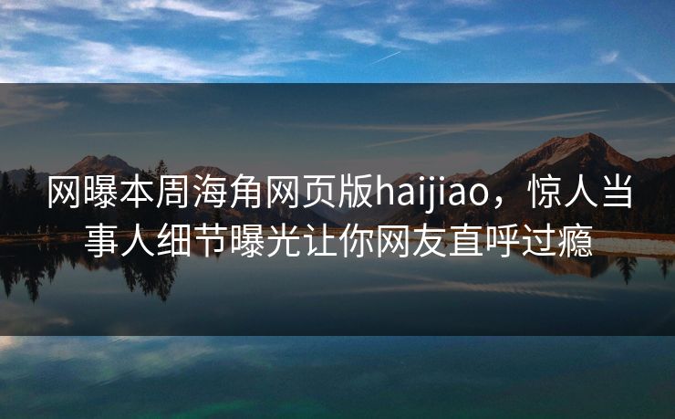 网曝本周海角网页版haijiao，惊人当事人细节曝光让你网友直呼过瘾