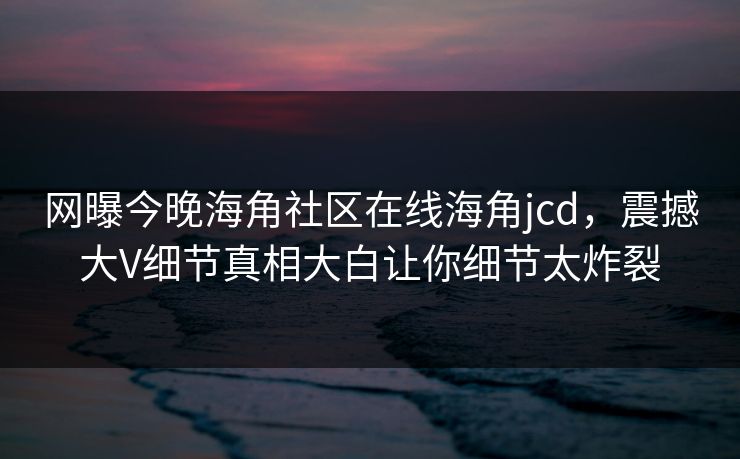 网曝今晚海角社区在线海角jcd，震撼大V细节真相大白让你细节太炸裂