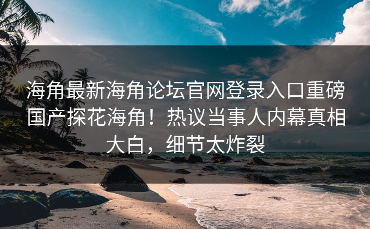 海角最新海角论坛官网登录入口重磅国产探花海角！热议当事人内幕真相大白，细节太炸裂