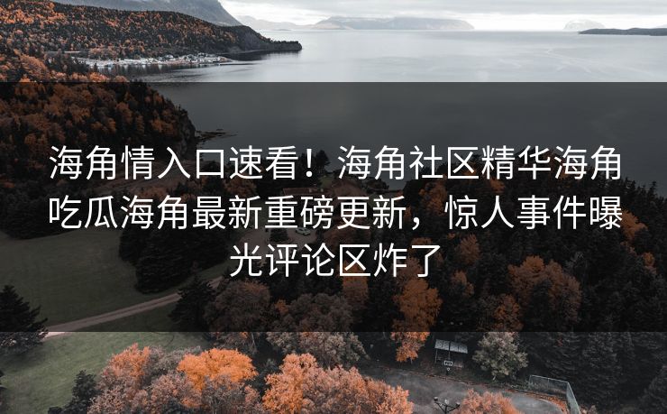 海角情入口速看！海角社区精华海角吃瓜海角最新重磅更新，惊人事件曝光评论区炸了