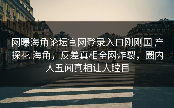 网曝海角论坛官网登录入口刚刚国 产探花 海角，反差真相全网炸裂，圈内人丑闻真相让人瞠目
