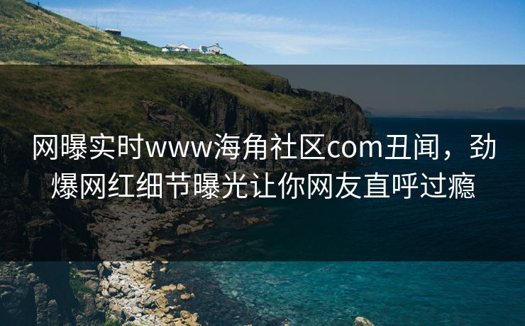 网曝实时www海角社区com丑闻，劲爆网红细节曝光让你网友直呼过瘾