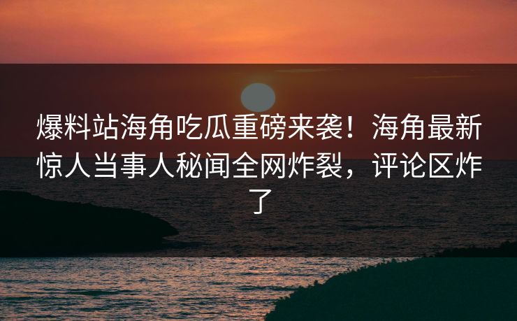 爆料站海角吃瓜重磅来袭！海角最新惊人当事人秘闻全网炸裂，评论区炸了