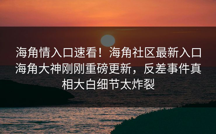 海角情入口速看！海角社区最新入口海角大神刚刚重磅更新，反差事件真相大白细节太炸裂