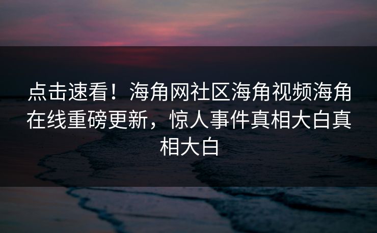 点击速看！海角网社区海角视频海角在线重磅更新，惊人事件真相大白真相大白