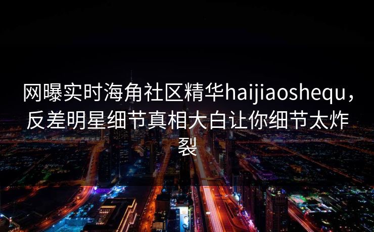 网曝实时海角社区精华haijiaoshequ，反差明星细节真相大白让你细节太炸裂