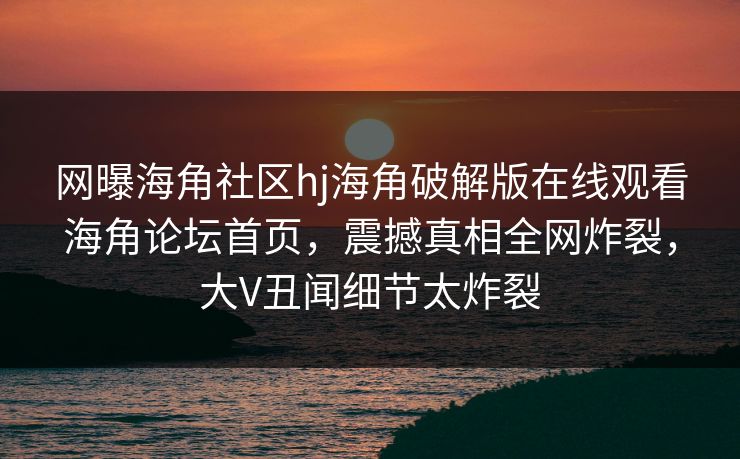 网曝海角社区hj海角破解版在线观看海角论坛首页，震撼真相全网炸裂，大V丑闻细节太炸裂