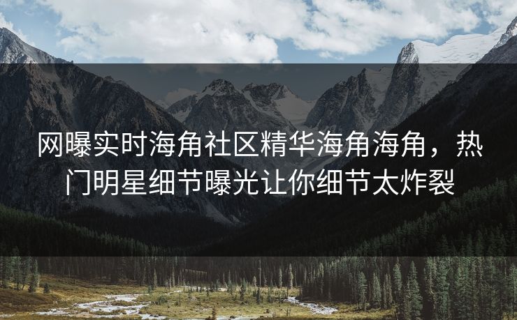 网曝实时海角社区精华海角海角，热门明星细节曝光让你细节太炸裂