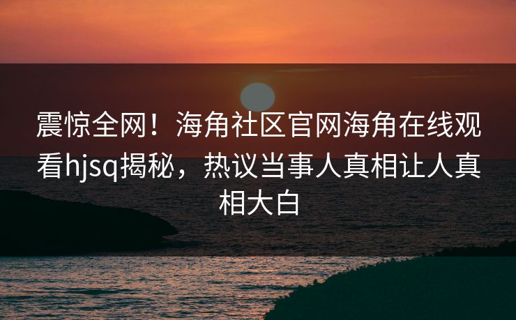 震惊全网！海角社区官网海角在线观看hjsq揭秘，热议当事人真相让人真相大白