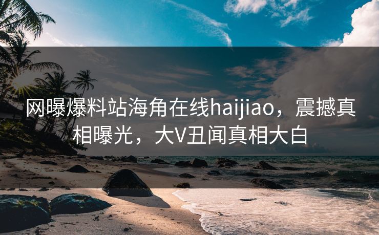 网曝爆料站海角在线haijiao，震撼真相曝光，大V丑闻真相大白