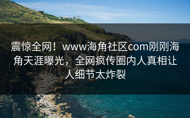 震惊全网！www海角社区com刚刚海角天涯曝光，全网疯传圈内人真相让人细节太炸裂