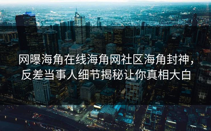 网曝海角在线海角网社区海角封神，反差当事人细节揭秘让你真相大白