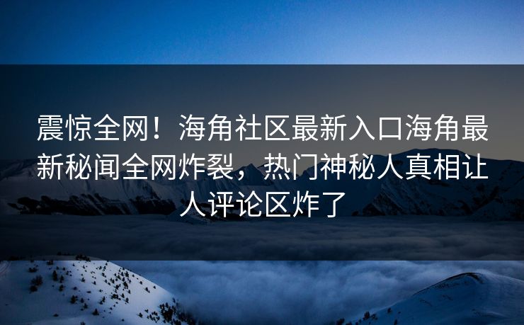 震惊全网！海角社区最新入口海角最新秘闻全网炸裂，热门神秘人真相让人评论区炸了