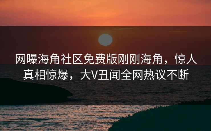 网曝海角社区免费版刚刚海角，惊人真相惊爆，大V丑闻全网热议不断