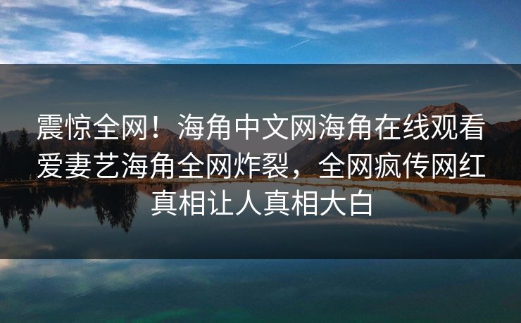 震惊全网！海角中文网海角在线观看爱妻艺海角全网炸裂，全网疯传网红真相让人真相大白