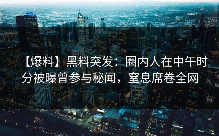【爆料】黑料突发：圈内人在中午时分被曝曾参与秘闻，窒息席卷全网