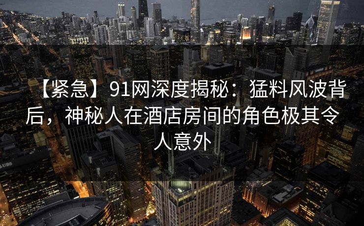 【紧急】91网深度揭秘：猛料风波背后，神秘人在酒店房间的角色极其令人意外