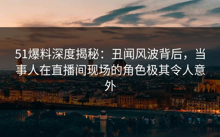 51爆料深度揭秘：丑闻风波背后，当事人在直播间现场的角色极其令人意外