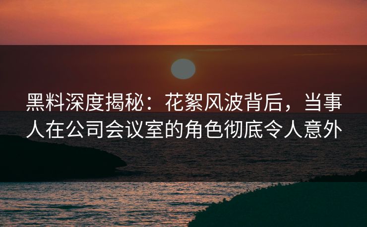 黑料深度揭秘：花絮风波背后，当事人在公司会议室的角色彻底令人意外