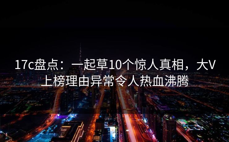 17c盘点：一起草10个惊人真相，大V上榜理由异常令人热血沸腾