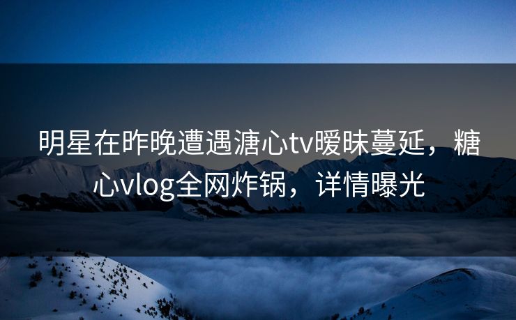 明星在昨晚遭遇溏心tv暧昧蔓延，糖心vlog全网炸锅，详情曝光