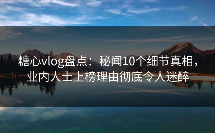 糖心vlog盘点：秘闻10个细节真相，业内人士上榜理由彻底令人迷醉