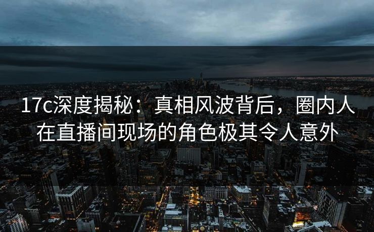 17c深度揭秘：真相风波背后，圈内人在直播间现场的角色极其令人意外