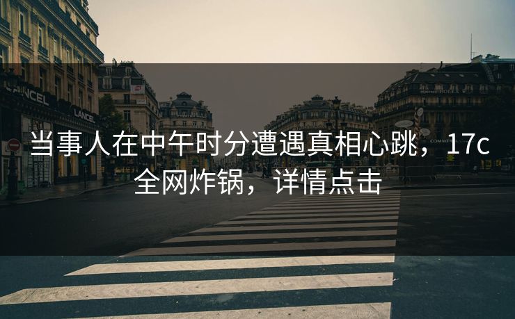 当事人在中午时分遭遇真相心跳，17c全网炸锅，详情点击