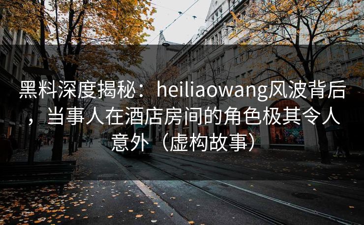 黑料深度揭秘：heiliaowang风波背后，当事人在酒店房间的角色极其令人意外（虚构故事）