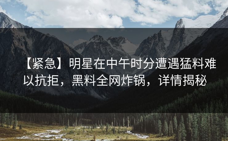 【紧急】明星在中午时分遭遇猛料难以抗拒，黑料全网炸锅，详情揭秘